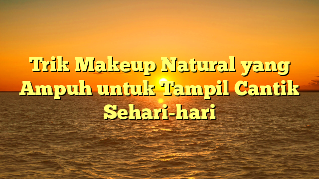 Trik Makeup Natural yang Ampuh untuk Tampil Cantik Sehari-hari