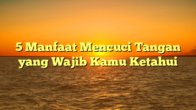 5 Manfaat Mencuci Tangan yang Wajib Kamu Ketahui