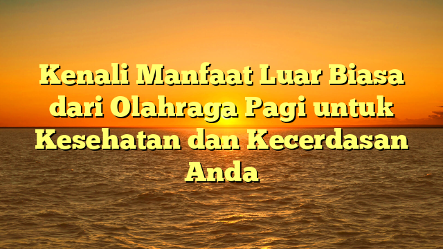 Kenali Manfaat Luar Biasa dari Olahraga Pagi untuk Kesehatan dan Kecerdasan Anda