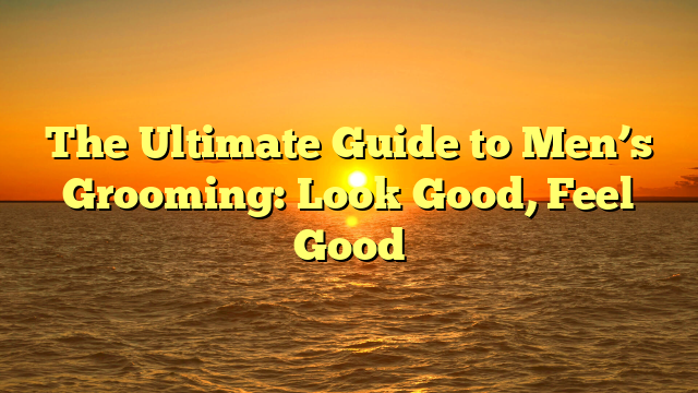 The Ultimate Guide to Men’s Grooming: Look Good, Feel Good